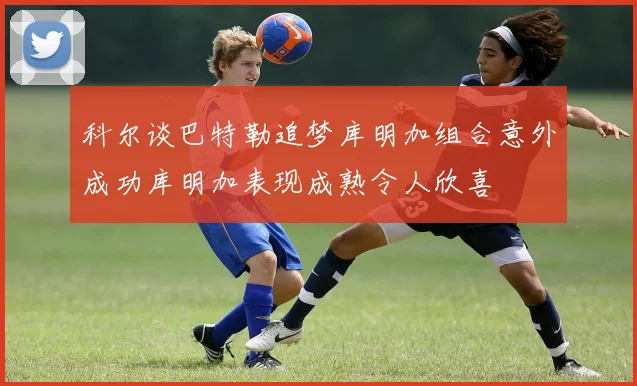科尔谈巴特勒追梦库明加组合意外成功库明加表现成熟令人欣喜