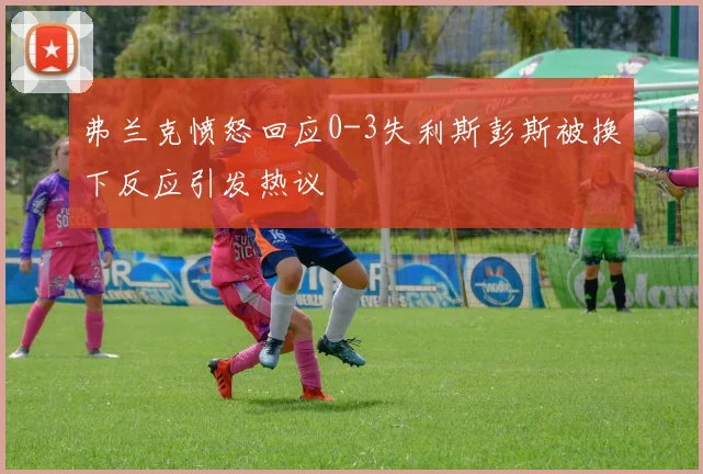 弗兰克愤怒回应0-3失利斯彭斯被换下反应引发热议
