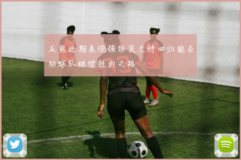 灰熊近期表现强劲莫兰特回归能否助球队继续胜利之路