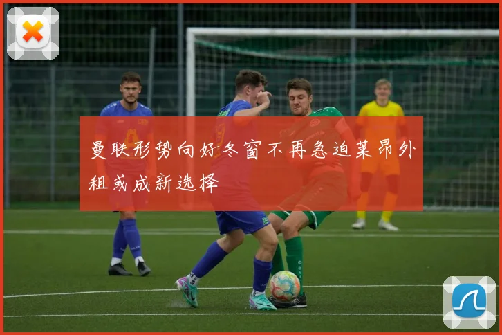 曼联形势向好冬窗不再急迫莱昂外租或成新选择