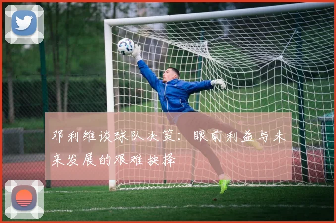 邓利维谈球队决策：眼前利益与未来发展的艰难抉择
