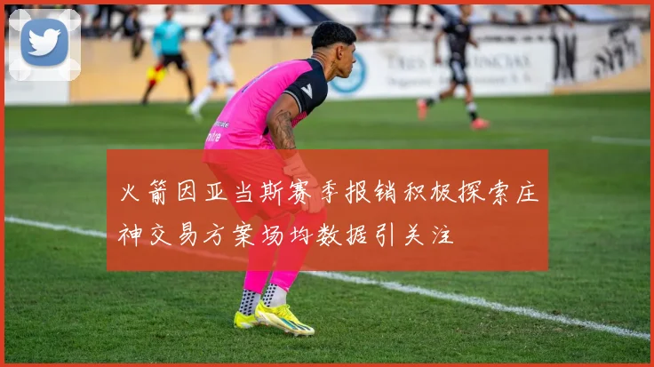 火箭因亚当斯赛季报销积极探索庄神交易方案场均数据引关注