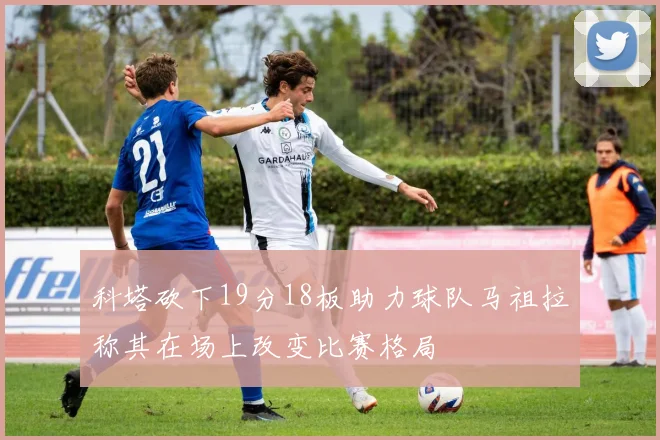 科塔砍下19分18板助力球队马祖拉称其在场上改变比赛格局