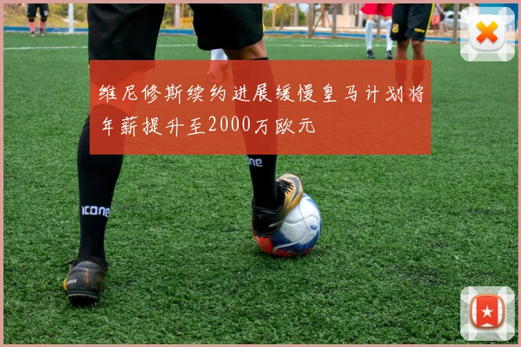 维尼修斯续约进展缓慢皇马计划将年薪提升至2000万欧元