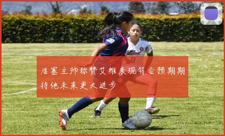 活塞主帅称赞艾维表现符合预期期待他未来更大进步
