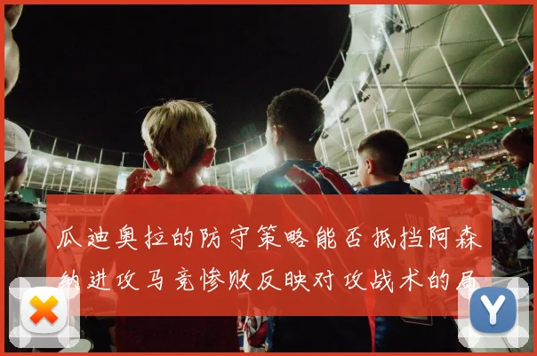 瓜迪奥拉的防守策略能否抵挡阿森纳进攻马竞惨败反映对攻战术的局限性