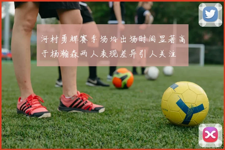 河村勇辉赛季场均出场时间显著高于杨瀚森两人表现差异引人关注