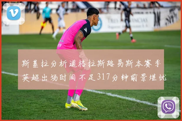 斯基拉分析道格拉斯路易斯本赛季英超出场时间不足317分钟前景堪忧