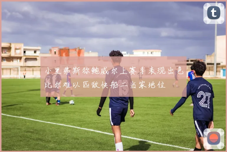 小里弗斯称鲍威尔上赛季表现出色比尔难以匹敌快船二当家地位