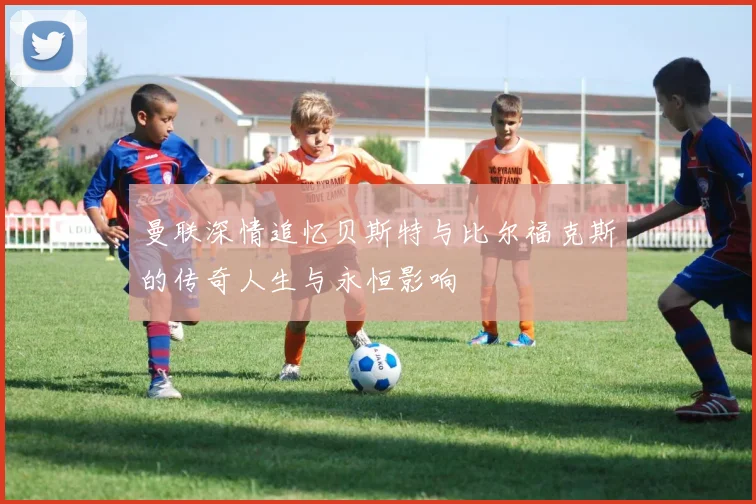 曼联深情追忆贝斯特与比尔福克斯的传奇人生与永恒影响