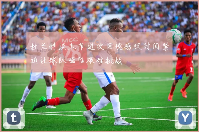 杜兰特谈末节进攻困境感叹时间紧迫让球队面临艰难挑战