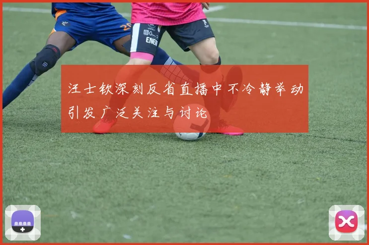 汪士钦深刻反省直播中不冷静举动引发广泛关注与讨论