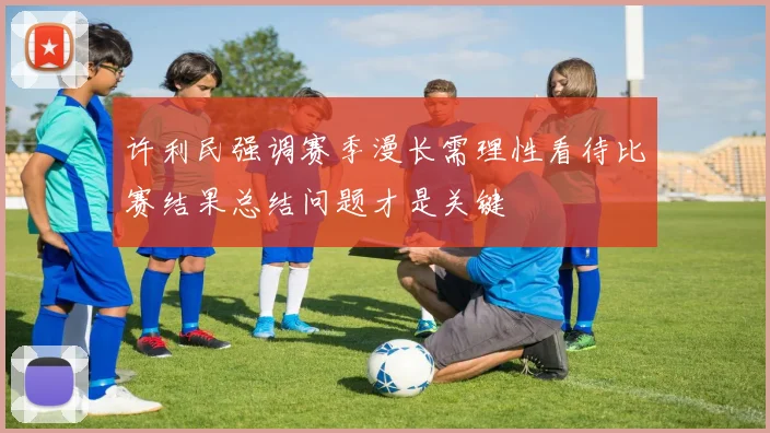 许利民强调赛季漫长需理性看待比赛结果总结问题才是关键