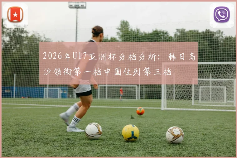 2026年U17亚洲杯分档分析：韩日乌沙领衔第一档中国位列第三档