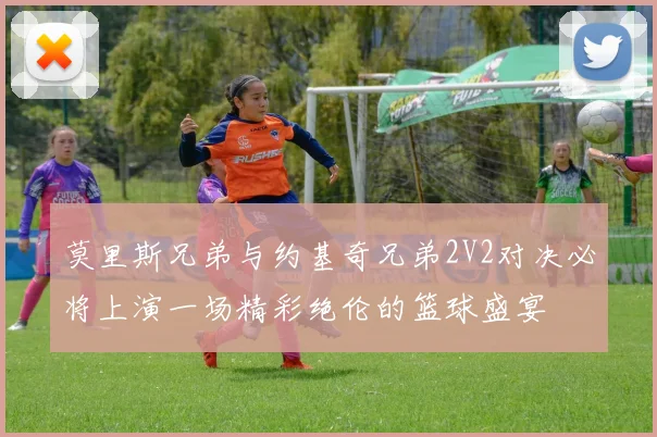 莫里斯兄弟与约基奇兄弟2V2对决必将上演一场精彩绝伦的篮球盛宴