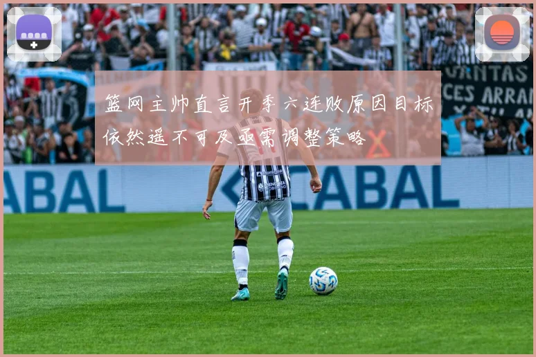 篮网主帅直言开季六连败原因目标依然遥不可及亟需调整策略