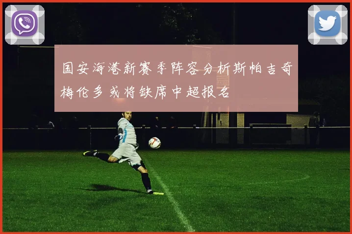 国安海港新赛季阵容分析斯帕吉奇梅伦多或将缺席中超报名