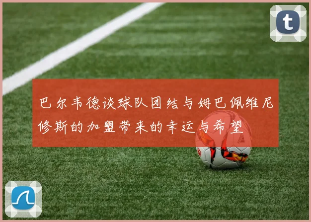 巴尔韦德谈球队团结与姆巴佩维尼修斯的加盟带来的幸运与希望