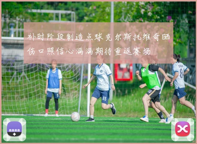 补时阶段制造点球克尔斯托维奇晒伤口照信心满满期待重返赛场