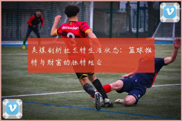 美媒剖析杜兰特生活状态：篮球推特与财富的独特结合