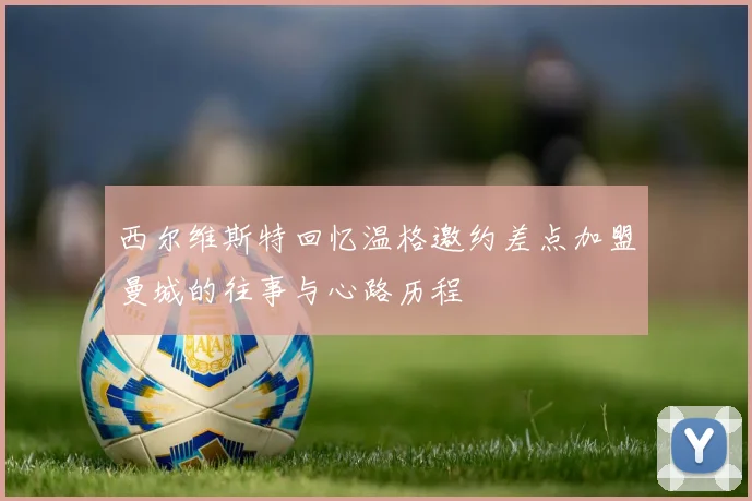 西尔维斯特回忆温格邀约差点加盟曼城的往事与心路历程