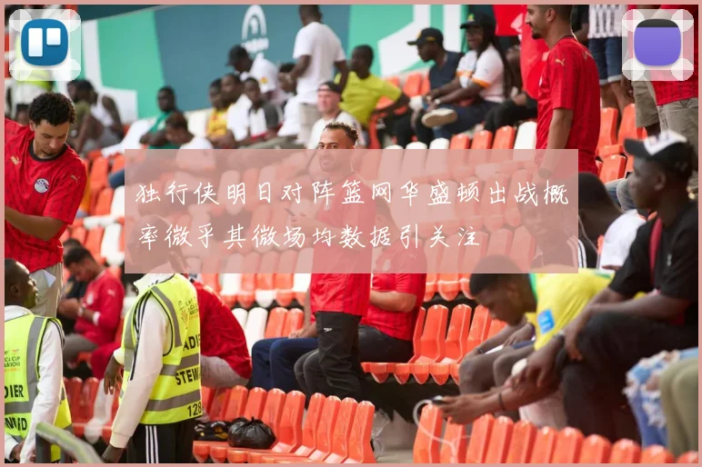 独行侠明日对阵篮网华盛顿出战概率微乎其微场均数据引关注