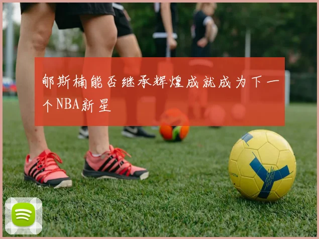 郇斯楠能否继承辉煌成就成为下一个NBA新星