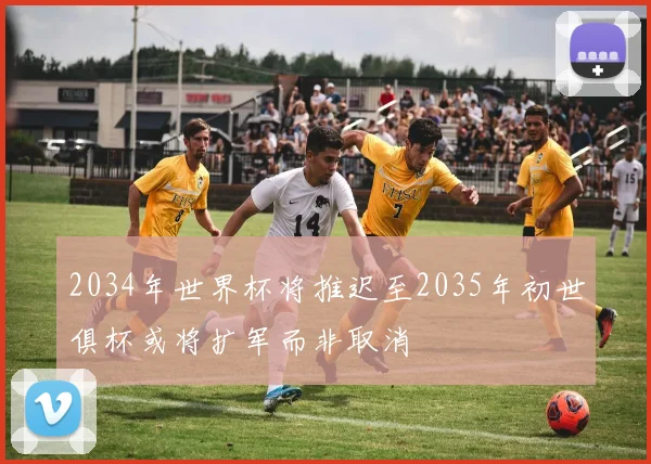 2034年世界杯将推迟至2035年初世俱杯或将扩军而非取消