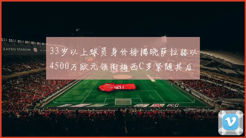 33岁以上球员身价榜揭晓萨拉赫以4500万欧元领衔梅西C罗紧随其后