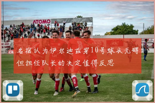 名宿认为伊尔迪兹穿10号球衣无碍但担任队长的决定值得反思