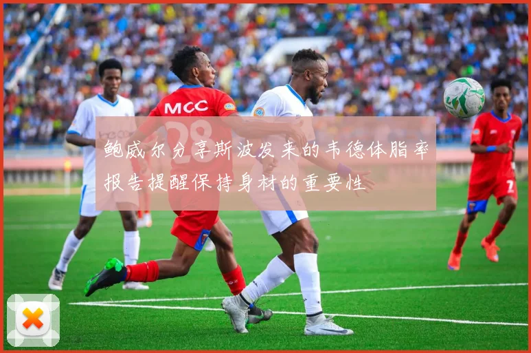 鲍威尔分享斯波发来的韦德体脂率报告提醒保持身材的重要性