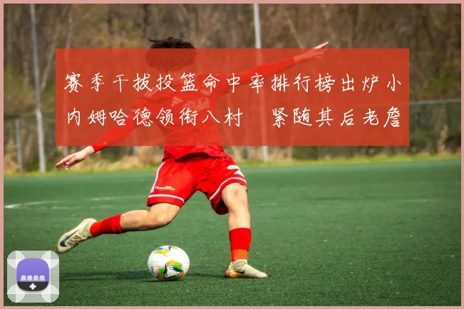 赛季干拔投篮命中率排行榜出炉小内姆哈德领衔八村塁紧随其后老詹稳居前列