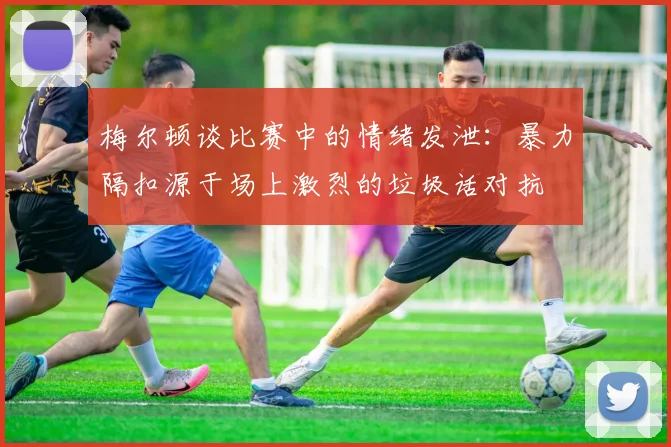 梅尔顿谈比赛中的情绪发泄：暴力隔扣源于场上激烈的垃圾话对抗