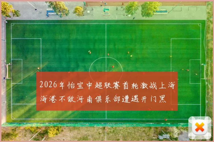 2026年怡宝中超联赛首轮激战上海海港不敌河南俱乐部遭遇开门黑