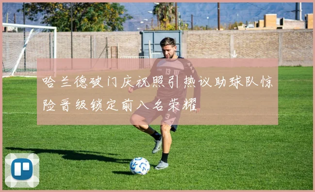 哈兰德破门庆祝照引热议助球队惊险晋级锁定前八名荣耀