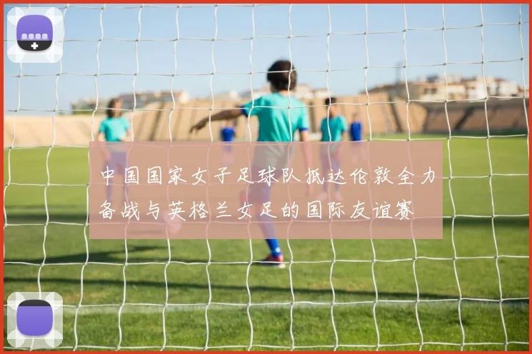 中国国家女子足球队抵达伦敦全力备战与英格兰女足的国际友谊赛