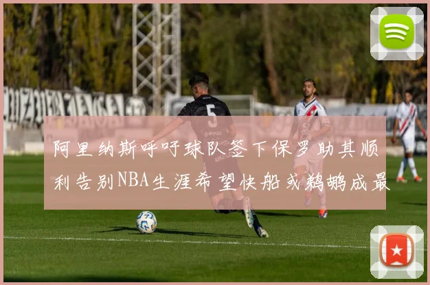阿里纳斯呼吁球队签下保罗助其顺利告别NBA生涯希望快船或鹈鹕成最佳选择