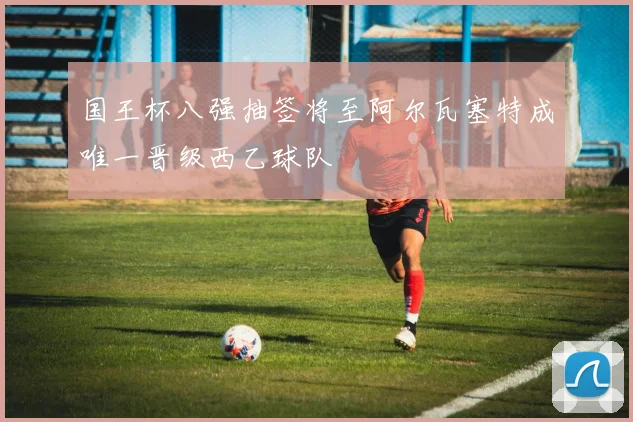 国王杯八强抽签将至阿尔瓦塞特成唯一晋级西乙球队
