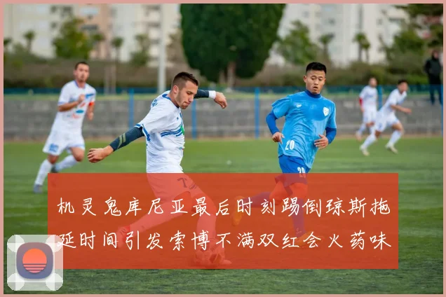 机灵鬼库尼亚最后时刻踢倒琼斯拖延时间引发索博不满双红会火药味十足