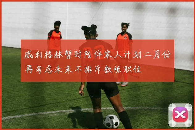 威利格林暂时陪伴家人计划二月份再考虑未来不排斥教练职位