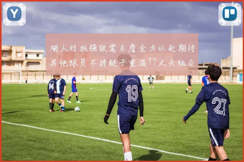 湖人对抗强敌需东詹全力以赴期待其他球员不掉链子重温77大头组合辉煌