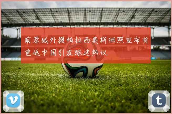 前蓉城外援帕拉西奥斯晒照宣布将重返中国引发球迷热议